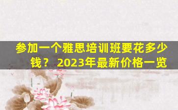 参加一个雅思培训班要花多少钱？ 2023年最新价格一览